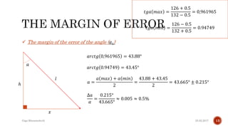 25.02.2017Giga Khizanishvili 13
 The margin of the error of the angle ( 𝛼1)
𝑙
𝑥
𝑎
ℎ
𝑎𝑟𝑐𝑡𝑔 0,961965 = 43.88°
𝑡𝑔𝑎 𝑚𝑖𝑛 =
126 − 0.5
132 + 0.5
= 0.94749
𝑎𝑟𝑐𝑡𝑔 0.94749 = 43.45°
𝑎 =
𝑎 𝑚𝑎𝑥 + 𝑎 𝑚𝑖𝑛
2
=
43.88 + 43.45
2
= 43.665° ± 0.215°
∆𝑎
𝑎
=
0.215°
43.665°
≈ 0.005 ≈ 0.5%
𝑡𝑔𝑎 𝑚𝑎𝑥 =
126 + 0.5
132 − 0.5
= 0,961965
 