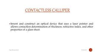 CONTACTLESS CALLIPER
Invent and construct an optical device that uses a laser pointer and
allows contactless determination of thickness, refractive index, and other
properties of a glass sheet.
25.02.2017 2Giga Khizanishvili
 