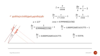 25.02.2017Giga Khizanishvili 43
 დახრილი სიბრტყის ცდომილება
𝛼 𝑜
𝑠
𝑙
𝑙 =
𝑠
𝑐𝑜𝑠𝑎
∆𝑠
𝑠
=
𝑠
𝑠 ∗ 𝑐𝑜𝑠𝑎
− 1
∆𝑠
𝑠
=
𝑙
𝑠
− 1
∆𝑠
𝑠
=
1
𝑐𝑜𝑠𝑎
− 1
𝑎 = 2.5° 𝑐𝑜𝑠𝑎 = 0.999048221582
∆𝑠
𝑠
=
1
0.999048221582
− 1
∆𝑠
𝑠
= 1.0009526851631775 − 1
∆𝑠
𝑠
= 0.0009526851631775
∆𝑠
𝑠
≈ 0.01%
 