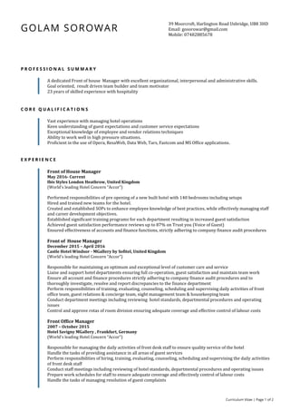 Curriculum Vitae | Page 1 of 2
GOLAM SOROWAR
39 Moorcroft, Harlington Road Uxbridge, UB8 3HD
Email: gosorowar@gmail.com
Mobile: 07482885678
P R O F E S S I O N A L S U M M A R Y
A dedicated Front of house Manager with excellent organizational, interpersonal and administrative skills.
Goal oriented, result driven team builder and team motivator
23 years of skilled experience with hospitality
C O R E Q U A L I F I C A T I O N S
Vast experience with managing hotel operations
Keen understanding of guest expectations and customer service expectations
Exceptional knowledge of employee and vendor relations techniques
Ability to work well in high pressure situations.
Proficient in the use of Opera, ResaWeb, Data Web, Tars, Fastcom and MS Office applications.
E X P E R I E N C E
Front of House Manager
May 2016- Current
Ibis Styles London Heathrow, United Kingdom
(World's leading Hotel Concern “Accor”)
Performed responsibilities of pre opening of a new built hotel with 140 bedrooms including setups
Hired and trained new teams for the hotel.
Created and established SOPs to enhance employee knowledge of best practices, while effectively managing staff
and career development objectives.
Established significant training programs for each department resulting in increased guest satisfaction
Achieved guest satisfaction performance reviews up to 87% on Trust you (Voice of Guest)
Ensured effectiveness of accounts and finance functions, strictly adhering to company finance audit procedures
Front of House Manager
December 2015 – April 2016
Castle Hotel Windsor - MGallery by Sofitel, United Kingdom
(World's leading Hotel Concern “Accor”)
Responsible for maintaining an optimum and exceptional level of customer care and service
Liaise and support hotel departments ensuring full co-operation, guest satisfaction and maintain team work
Ensure all account and finance procedures strictly adhering to company finance audit procedures and to
thoroughly investigate, resolve and report discrepancies to the finance department
Perform responsibilities of training, evaluating, counseling, scheduling and supervising daily activities of front
office team, guest relations & concierge team, night management team & housekeeping team
Conduct department meetings including reviewing hotel standards, departmental procedures and operating
issues
Control and approve rotas of room division ensuring adequate coverage and effective control of labour costs
Front Office Manager
2007 – October 2015
Hotel Savigny MGallery , Frankfurt, Germany
(World's leading Hotel Concern “Accor”)
Responsible for managing the daily activities of front desk staff to ensure quality service of the hotel
Handle the tasks of providing assistance in all areas of guest services
Perform responsibilities of hiring, training, evaluating, counseling, scheduling and supervising the daily activities
of front desk staff
Conduct staff meetings including reviewing of hotel standards, departmental procedures and operating issues
Prepare work schedules for staff to ensure adequate coverage and effectively control of labour costs
Handle the tasks of managing resolution of guest complaints
 