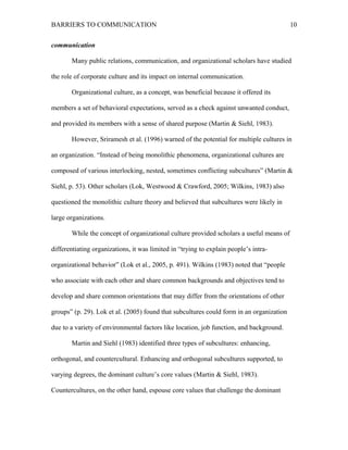 BARRIERS TO COMMUNICATION
communication
Many public relations, communication, and organizational scholars have studied
the role of corporate culture and its impact on internal communication.
Organizational culture, as a concept, was beneficial because it offered its
members a set of behavioral expectations, served as a check against unwanted conduct,
and provided its members with a sense of shared purpose (Martin & Siehl, 1983).
However, Sriramesh et al. (1996) warned of the potential for multiple cultures in
an organization. “Instead of being monolithic phenomena, organizational cultures are
composed of various interlocking, nested, sometimes conflicting subcultures” (Martin &
Siehl, p. 53). Other scholars (Lok, Westwood & Crawford, 2005; Wilkins, 1983) also
questioned the monolithic culture theory and believed that subcultures were likely in
large organizations.
While the concept of organizational culture provided scholars a useful means of
differentiating organizations, it was limited in “trying to explain people’s intra-
organizational behavior” (Lok et al., 2005, p. 491). Wilkins (1983) noted that “people
who associate with each other and share common backgrounds and objectives tend to
develop and share common orientations that may differ from the orientations of other
groups” (p. 29). Lok et al. (2005) found that subcultures could form in an organization
due to a variety of environmental factors like location, job function, and background.
Martin and Siehl (1983) identified three types of subcultures: enhancing,
orthogonal, and countercultural. Enhancing and orthogonal subcultures supported, to
varying degrees, the dominant culture’s core values (Martin & Siehl, 1983).
Countercultures, on the other hand, espouse core values that challenge the dominant
10
 