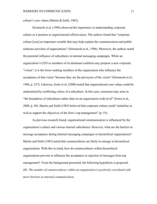 BARRIERS TO COMMUNICATION
culture’s core values (Martin & Siehl, 1983).
Sriramesh et al. (1996) observed the importance in understanding corporate
culture as it pertains to organizational effectiveness. The authors found that “corporate
culture [was] an important variable that may help explain the communication and public
relations activities of organizations” (Sriramesh et al., 1996). Moreover, the authors noted
the potential influence of subcultures in internal messaging campaigns. While an
organization’s CEO or members of its dominant coalition may propose a new corporate
“vision”, it is the lower ranking members of the organization who influence the
acceptance of that vision “because they are the purveyors of the vision” (Sriramesh et al.,
1996, p. 237). Likewise, Gotsi et al. (2008) noted that organizational core values could be
undermined by conflicting values of a subculture. In this case, consensus may arise in
“the boundaries of subcultures rather than on an organization-wide level” (Gotsi et al.,
2008, p. 48). Martin and Siehl (1983) believed that corporate culture could “underline as
well as support the objectives of the firm’s top management” (p. 53).
As previous research found, organizational communication is influenced by the
organization’s culture and various internal subcultures. However, what are the barriers to
message acceptance during internal messaging campaigns in hierarchical organizations?
Martin and Siehl (1983) noted that countercultures are likely to emerge in hierarchical
organizations. With this in mind, how do countercultures within hierarchical
organizations prevent or influence the acceptance or rejection of messages from top
management? From the background presented, the following hypothesis is proposed:
H6: The number of countercultures within an organization is positively correlated with
more barriers to internal communication.
11
 