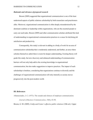 BARRIERS TO COMMUNICATION
Rationale and relevance of proposed research
Broom (2009) suggested that organizational communication is one of the least
understood aspects of public relations scholarship by both researchers and practitioners
alike. Moreover, organizational communication is often deeply misunderstood by the
dominant coalition or leadership within organizations, who are the essential people to
carry out such tasks. Broom (2009) and other communication scholars attributed this lack
of understanding in organizational communication practices to a cause for declining job
satisfaction and productivity.
Consequently, this study is relevant in adding to a body of work for an area of
communication scholarship that is moderately understood, and further, an area where
scholars themselves admit there is room for deeper understanding. Existing theory will
guide this study, but new discovery and enhanced understanding of communication
barriers will not only help add to the existing knowledge in organizational
communication, but also make suggestions to improve practices. The impact of such
scholarship is limitless, considering that organizations continue to diversify and the
challenges of organizational communication will only intensify as society moves
progressively into the post-modern world.
III. References
Athanassiades, J. C. (1973). The sounds and silences of employee communication.
Journal of Business Communication, 10(4), 43-50.
Broom, G. M. (2009). Cutlip and Center’s effective public relations (10th ed.). Upper
12
 
