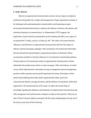 BARRIERS TO COMMUNICATION
I. Study Abstract
Barriers in organizational communication can have serious impact on employee
satisfaction and productivity. Leaders and management of large organizations continue to
be challenged with understanding their internal publics and formulating an open
environment that diminishes barriers, embraces the influence of diverse sub-cultures, and
minimizes distortion in communication. As Athanassiades (1973) suggests, the
implications of poor internal communication are far-reaching and affect every aspect of
an organization’s vitality, success, or failure (p. 48). This study will examine barriers,
influences, and distortions in organizational communication that limit the impact of
effective internal messaging campaigns. This examination will contrast the relationship
between hierarchical and participative organizational cultures to determine if these
environments contribute to limited, enhanced, or even distorted communication patterns.
Content analysis will examine past studies in organizational communication to better
understand why people accept, distort, or reject messages. After such analysis, an online
survey will be administered to individuals serving in management and non-management
positions within corporate and non-profit organizational settings. Participants will be
asked closed-ended questions that explore organizational culture, perceived
communication barriers, message distortion, and the influence of subcultures within their
organization. The desired outcome of the study is to add to the current body of
knowledge regarding the influences and limitations of organizational communication and
offer management and communicators strategies to improve their practices. There are no
risks of harm to human subjects associated with this study and participants can opt out of
the survey at any time of their choosing.
2
 