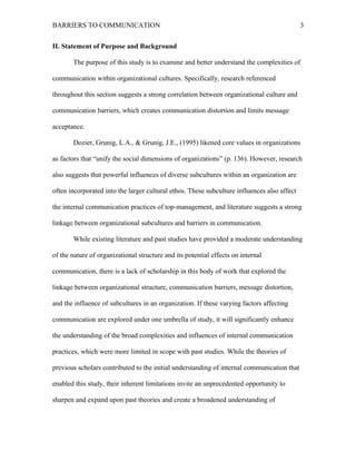 BARRIERS TO COMMUNICATION
II. Statement of Purpose and Background
The purpose of this study is to examine and better understand the complexities of
communication within organizational cultures. Specifically, research referenced
throughout this section suggests a strong correlation between organizational culture and
communication barriers, which creates communication distortion and limits message
acceptance.
Dozier, Grunig, L.A., & Grunig, J.E., (1995) likened core values in organizations
as factors that “unify the social dimensions of organizations” (p. 136). However, research
also suggests that powerful influences of diverse subcultures within an organization are
often incorporated into the larger cultural ethos. These subculture influences also affect
the internal communication practices of top-management, and literature suggests a strong
linkage between organizational subcultures and barriers in communication.
While existing literature and past studies have provided a moderate understanding
of the nature of organizational structure and its potential effects on internal
communication, there is a lack of scholarship in this body of work that explored the
linkage between organizational structure, communication barriers, message distortion,
and the influence of subcultures in an organization. If these varying factors affecting
communication are explored under one umbrella of study, it will significantly enhance
the understanding of the broad complexities and influences of internal communication
practices, which were more limited in scope with past studies. While the theories of
previous scholars contributed to the initial understanding of internal communication that
enabled this study, their inherent limitations invite an unprecedented opportunity to
sharpen and expand upon past theories and create a broadened understanding of
3
 