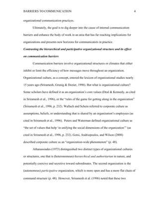 BARRIERS TO COMMUNICATION
organizational communication practices.
Ultimately, the goal is to dig deeper into the cause of internal communication
barriers and enhance the body of work in an area that has far reaching implications for
organizations and presents new horizons for communicators in practice.
Contrasting the hierarchical and participative organizational structure and its effect
on communication barriers
Communication barriers involve organizational structures or climates that either
inhibit or limit the efficiency of how messages move throughout an organization.
Organizational culture, as a concept, entered the lexicon of organizational studies nearly
15 years ago (Sriramesh, Grunig & Dozier, 1996). But what is organizational culture?
Some scholars have defined it as an organization’s core values (Deal & Kennedy, as cited
in Sriramesh et al., 1996), or the “rules of the game for getting along in the organization”
(Sriramesh et al., 1996, p. 232). Wallach and Schein referred to corporate culture as
assumptions, beliefs, or understanding that is shared by an organization’s employees (as
cited in Sriramesh et al., 1996). Peters and Waterman defined organizational culture as
“the set of values that help ‘in unifying the social dimensions of the organization’” (as
cited in Sriramesh et al., 1996, p. 232). Gotsi, Andriopoulos, and Wilson (2008)
described corporate culture as an “organization-wide phenomenon” (p. 48).
Athanassiades (1973) distinguished two distinct types of organizational cultures
or structures, one that is (heteronomous) hierarchical and authoritarian in nature, and
potentially coercive and secretive toward subordinates. The second organization is the
(autonomous) participative organization, which is more open and has a more flat chain of
command structure (p. 48). However, Sriramesh et al. (1996) noted that these two
4
 