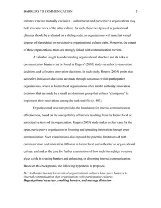 BARRIERS TO COMMUNICATION
cultures were not mutually exclusive – authoritarian and participative organizations may
hold characteristics of the other culture. As such, these two types of organizational
climates should be evaluated on a sliding scale, as organizations will manifest varied
degrees of hierarchical or participative organizational culture traits. Moreover, the extent
of these organizational traits are strongly linked with communication barriers.
A valuable insight to understanding organizational structure and its links to
communication barriers can be found in Rogers’ (2005) study on authority-innovation
decisions and collective innovation-decisions. In such study, Rogers (2005) posits that
collective-innovation decisions are made through consensus within participative
organizations, where as hierarchical organizations often inhibit authority-innovation
decisions that are made by a small yet dominant group that utilizes “champions” to
implement their innovations among the rank-and-file (p. 403).
Organizational structure provides the foundation for internal communication
effectiveness, based on the susceptibility of barriers resulting from the hierarchical or
participative traits of the organization. Rogers (2005) study makes a clear case for the
open, participative organization in fostering and spreading innovation through open
communication. Such examinations also exposed the potential limitations of both
communication and innovation diffusion in hierarchical and authoritarian organizational
culture, and makes the case for further examination of how such hierarchical structure
plays a role in creating barriers and enhancing, or distorting internal communication.
Based on this background, the following hypothesis is proposed.
H1: Authoritarian and hierarchical organizational cultures have more barriers to
internal communication than organizations with participative cultures.
Organizational structure, resulting barriers, and message distortion
5
 