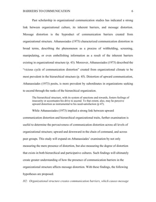 BARRIERS TO COMMUNICATION
Past scholarship in organizational communication studies has indicated a strong
link between organizational culture, its inherent barriers, and message distortion.
Message distortion is the byproduct of communication barriers created from
organizational structure. Athanassiades (1973) characterized communication distortion in
broad terms, describing the phenomenon as a process of withholding, screening,
manipulating, or even embellishing information as a result of the inherent barriers
existing in organizational structure (p. 43). Moreover, Athanassiades (1973) described the
“vicious cycle of communication distortion” created from organizational climate to be
most prevalent in the hierarchical structure (p. 45). Distortion of upward communication,
Athanassiades (1973) posits, is more prevalent by subordinates in organizations seeking
to ascend through the ranks of the hierarchical organization.
The hierarchical structure, with its system of sanctions and rewards, fosters feelings of
insecurity or accentuates his drive to ascend. To that extent, also, may he perceive
upward distortion as instrumental to his need-satisfaction (p 47).
While Athanassiades (1973) implied a strong link between upward
communication distortion and hierarchical organizational traits, further examination is
useful to determine the pervasiveness of communication distortion across all levels of
organizational structure; upward and downward in the chain of command, and across
peer groups. This study will expand on Athanassiades’ examination by not only
measuring the mere presence of distortion, but also measuring the degree of distortion
that exists in both hierarchical and participative cultures. Such findings will ultimately
create greater understanding of how the presence of communication barriers in the
organizational structure affects message distortion. With these findings, the following
hypotheses are proposed.
H2: Organizational structure creates communication barriers, which causes message
6
 