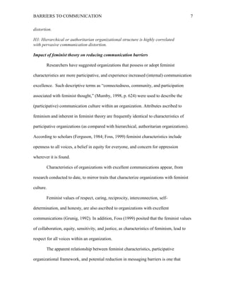 BARRIERS TO COMMUNICATION
distortion.
H3: Hierarchical or authoritarian organizational structure is highly correlated
with pervasive communication distortion.
Impact of feminist theory on reducing communication barriers
Researchers have suggested organizations that possess or adopt feminist
characteristics are more participative, and experience increased (internal) communication
excellence. Such descriptive terms as “connectedness, community, and participation
associated with feminist thought,” (Mumby, 1998, p. 624) were used to describe the
(participative) communication culture within an organization. Attributes ascribed to
feminism and inherent in feminist theory are frequently identical to characteristics of
participative organizations (as compared with hierarchical, authoritarian organizations).
According to scholars (Ferguson, 1984; Foss, 1999) feminist characteristics include
openness to all voices, a belief in equity for everyone, and concern for oppression
wherever it is found.
Characteristics of organizations with excellent communications appear, from
research conducted to date, to mirror traits that characterize organizations with feminist
culture.
Feminist values of respect, caring, reciprocity, interconnection, self-
determination, and honesty, are also ascribed to organizations with excellent
communications (Grunig, 1992). In addition, Foss (1999) posited that the feminist values
of collaboration, equity, sensitivity, and justice, as characteristics of feminism, lead to
respect for all voices within an organization.
The apparent relationship between feminist characteristics, participative
organizational framework, and potential reduction in messaging barriers is one that
7
 