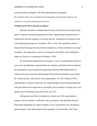 BARRIERS TO COMMUNICATION
warrants further investigation. The following hypothesis is proposed:
H4: Feminist values are correlated with participative organizational cultures and
reduction in internal communication barriers.
Framing and its link to message acceptance
Message acceptance is interpersonal in nature and measures how people accept,
reject, or ignore communication presented to them. Organizational communication is
influenced by how the message is conveyed, and how “framing devices function in the
vision implementation process” (Fairhurst, 1993, p. 332). The leadership’s ability to
frame internal messages has been found by research as a critical contributor to message
acceptance. An organization’s success is contingent on the ability of the leadership to
impart its vision on its constituencies (Fairhurst, 1993).
In a hierarchical organization the message or vision is asymmetrically framed to
convey the top leadership’s expected behaviors, attitudes, and beliefs from its members.
In a participative, more symmetrical organization, Broom (2009) defined effective
framing as having an intimate understanding of the position and problem, and to know
the “needs, interests, and concerns of the target publics” (p. 332). Fairhurst (1993)
explained that a visionary framework was created through a mutual understanding that
took place between the organization’s top leaders and its members. Framing is the “way
people come to understand issues and events” (p. 312).
Management must link its members to a shared view of the organization or
compete with the members’ conflicting values, perceptions, and individual interests.
Charismatic leadership can “inspire members to move beyond their own self-interests
partly through a vision that members find compelling” (Avolio & Bass, 1987; Bass,
8
 