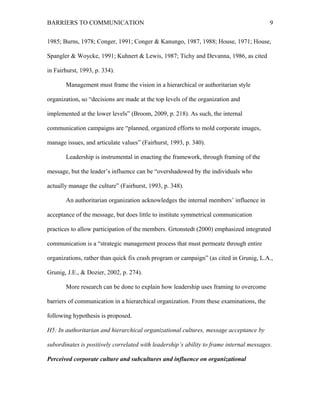 BARRIERS TO COMMUNICATION
1985; Burns, 1978; Conger, 1991; Conger & Kanungo, 1987, 1988; House, 1971; House,
Spangler & Woycke, 1991; Kuhnert & Lewis, 1987; Tichy and Devanna, 1986, as cited
in Fairhurst, 1993, p. 334).
Management must frame the vision in a hierarchical or authoritarian style
organization, so “decisions are made at the top levels of the organization and
implemented at the lower levels” (Broom, 2009, p. 218). As such, the internal
communication campaigns are “planned, organized efforts to mold corporate images,
manage issues, and articulate values” (Fairhurst, 1993, p. 340).
Leadership is instrumental in enacting the framework, through framing of the
message, but the leader’s influence can be “overshadowed by the individuals who
actually manage the culture” (Fairhurst, 1993, p. 348).
An authoritarian organization acknowledges the internal members’ influence in
acceptance of the message, but does little to institute symmetrical communication
practices to allow participation of the members. Grtonstedt (2000) emphasized integrated
communication is a “strategic management process that must permeate through entire
organizations, rather than quick fix crash program or campaign” (as cited in Grunig, L.A.,
Grunig, J.E., & Dozier, 2002, p. 274).
More research can be done to explain how leadership uses framing to overcome
barriers of communication in a hierarchical organization. From these examinations, the
following hypothesis is proposed.
H5: In authoritarian and hierarchical organizational cultures, message acceptance by
subordinates is positively correlated with leadership’s ability to frame internal messages.
Perceived corporate culture and subcultures and influence on organizational
9
 