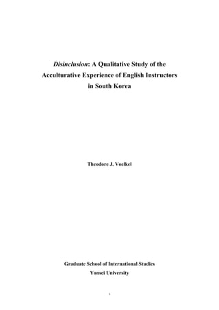   i	
  
	
  
	
  
	
  
	
  
	
  
Disinclusion: A Qualitative Study of the
Acculturative Experience of English Instructors
in South Korea
Theodore J. Voelkel
Graduate School of International Studies
Yonsei University
 