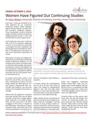 Women Have Figured Out Continuing Studies
FRIDAY, OCTOBER 5, 2012
Article originally published on The EvoLLLution at http://www.evolllution.com/featured/women-have-figured-
out-continuing-studies/
By Peter Walton |Associate Director of Lifelong Learning, Simon Fraser University
Every year I interview hundreds of fe-
male applicants for our university’s
Continuing Studies Public Relations,
Digital Communications and New Me-
dia Journalism certificate programs.
These accelerated, full-time, practical
programs attract primarily university or
college-educated women in their 20s
and 30s with an eye on a good career.
I don’t interview many men. In fact less
than 15% of our program’s applicants
are men. It’s as if many men, faced with
a prolonged economic slowdown and
the disappearance of traditional “male”
jobs in manufacturing, have given up
and aren’t interested in going back to
school.
Meanwhile university and college-edu-
cated women are flocking to Continuing
Studies professional programs. In our
complex world, where successful work-
ers will face rapid changes during their
working lives, women have figured out
the importance of lifelong learning. Of
the 30 professions projected to add the
most jobs over the next decade, wom-
en now dominate 20.
As author Hanna Rosin writes in her
book The End of Men, the new econ-
omy is reshaping our culture. The very
things women are often good at—hu-
man contact, interpersonal skills, ver-
bal skills, and creativity—are now more
valued in the workplace than brawn or
strength.
Women like the applicants I interview
have been quicker than men to figure
out that a university or college degree,
while important, is no longer enough.
There are too many B.A.s and M.A.s
struggling to find work or trapped in
low-skilled jobs. According to a recent
Guardian article, more than 35% of UK
university graduates in the previous six
years are employed in lower-skilled oc-
cupations.
In Canada, where the unemployment
rate for 15 to 29 year olds stands at
nearly 12%, having an undergraduate
degree is now “the new high school
diploma;” it is the bare education mini-
mum that doesn’t make job candidates
stand out as it did a generation ago.
Today’s world requires a broad base of
skills, not merely a narrow range of out-
dated technical knowledge. Learning
to write an essay, analyze a poem, in-
terpret a work of art, conduct research,
and argue a point of view are important
skills, but education is also about help-
ing people to find a job, or do their job.
Here’s one suggestion. Continuing
Studies should teach code, the lan-
guage used to create websites. Not just
because there is a worldwide shortage
of computer programmers. Code is one
of the key languages used to communi-
cate in our digital world.
Currently there are few women who
know code. But that will change. This
summer our Continuing Studies pro-
gram sponsored two sold-out training
sessions called Ladies Learning Code,
which taught 80 women how to create
websites. Future sessions have been
scheduled for the fall.
PHOTO BY JASMIN MERDAN
Increasing numbers of women are returning to higher education
institutions to pursuing continuing education, showing a savvy for the
modern-day workforce realities that men don’t seem to have picked up
on.
 
