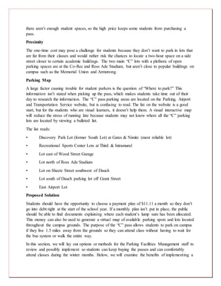 there aren’t enough student spaces, so the high price keeps some students from purchasing a
pass.
Proximity
The one-time cost may pose a challenge for students because they don’t want to park in lots that
are far from their classes and would rather risk the chances to locate a two-hour space on a side
street closer to certain academic buildings. The two main “C” lots with a plethora of open
parking spaces are at the Co-Rec and Ross Ade Stadium, but aren’t close to popular buildings on
campus such as the Memorial Union and Armstrong.
Parking Map
A large factor causing trouble for student parkers is the question of “Where to park?” This
information isn’t stated when picking up the pass, which makes students take time out of their
day to research the information. The “C” pass parking areas are located on the Parking, Airport
and Transportation Service website, but is confusing to read. The list on the website is a good
start, but for the students who are visual learners, it doesn’t help them. A visual interactive map
will reduce the stress of running late because students may not know where all the “C” parking
lots are located by viewing a bulleted list.
The list reads:
• Discovery Park Lot (former South Lot) at Gates & Nimitz (most reliable lot)
• Recreational Sports Center Lots at Third & Intramural
• Lot east of Wood Street Garage
• Lot north of Ross Ade Stadium
• Lot on Sheetz Street southwest of Dauch
• Lot south of Dauch parking lot off Grant Street
• East Airport Lot
Proposed Solution
Students should have the opportunity to choose a payment plan of $11.11 a month so they don’t
go into debt right at the start of the school year. If a monthly plan isn’t put in place, the public
should be able to find documents explaining where each student’s lump sum has been allocated.
This money can also be used to generate a virtual map of available parking spots and lots located
throughout the campus grounds. The purpose of the “C” pass allows students to park on campus
if they live 1.5 miles away from the grounds so they can attend class without having to wait for
the bus system or walk the entire way.
In this section, we will lay out options or methods for the Parking Facilities Management staff to
review and possibly implement so students can keep buying the passes and can comfortably
attend classes during the winter months. Below, we will examine the benefits of implementing a
 