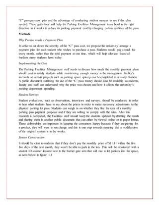 “C” pass payment plan and the advantage of conducting student surveys to see if this plan
needed. These guidelines will help the Parking Facilities Management team head in the right
direction as it works to reduce its parking payment cost by changing certain qualities of the pass.
Methods
Why Purdue needs a Payment Plan
In order to cut down the severity of the “C” pass cost, we propose the university arrange a
payment plan for each student who wishes to purchase a pass. Students would pay a small fee
every month, rather than the total payment at one time, which will help alleviate financial
burdens many students have today.
Implementing the Cost
The Parking Facilities Management staff needs to discuss how much the monthly payment plans
should cost to satisfy students while maintaining enough money in the management facility’s
accounts so certain projects such as parking space upkeep can be completed in a timely fashion.
A public document outlining the use of the “C” pass money should also be available so students,
faculty and staff can understand why the price was chosen and how it affects the university’s
parking department spending.
Student Surveys
Student evaluations, such as observations, interviews and surveys, should be conducted in order
to hear what students have to say about the prices in order to make necessary adjustments to the
physical parking lot pass. Students can weigh in on whether they like the idea of a monthly
parking pass payment proposal and if they are willing to comply with the rules. After this
research is completed, the Facilities staff should keep the students updated by drafting the results
and sharing them in another public document that can either be viewed online or in paper format.
These deliverables are important in keeping the consumers happy because if they are paying for
a product, they will want to see change and this is one step towards ensuring that a modification
of the original system is in the works.
Sensor Construction
It should be clear to students that if they don’t pay the monthly price of $11.11 within the first
five days of the next month, they won’t be able to park in the lots. This will be monitored with a
student ID scanner located next to the barrier gate arm that will rise to let parkers into the space,
as seen below in figure 1.1
 