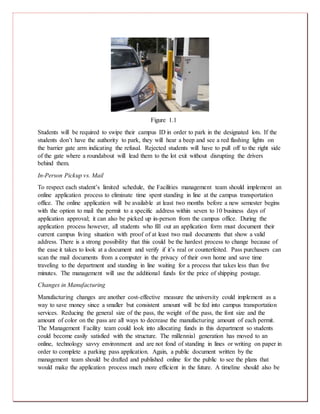 Figure 1.1
Students will be required to swipe their campus ID in order to park in the designated lots. If the
students don’t have the authority to park, they will hear a beep and see a red flashing lights on
the barrier gate arm indicating the refusal. Rejected students will have to pull off to the right side
of the gate where a roundabout will lead them to the lot exit without disrupting the drivers
behind them.
In-Person Pickup vs. Mail
To respect each student’s limited schedule, the Facilities management team should implement an
online application process to eliminate time spent standing in line at the campus transportation
office. The online application will be available at least two months before a new semester begins
with the option to mail the permit to a specific address within seven to 10 business days of
application approval; it can also be picked up in-person from the campus office. During the
application process however, all students who fill out an application form must document their
current campus living situation with proof of at least two mail documents that show a valid
address. There is a strong possibility that this could be the hardest process to change because of
the ease it takes to look at a document and verify if it’s real or counterfeited. Pass purchasers can
scan the mail documents from a computer in the privacy of their own home and save time
traveling to the department and standing in line waiting for a process that takes less than five
minutes. The management will use the additional funds for the price of shipping postage.
Changes in Manufacturing
Manufacturing changes are another cost-effective measure the university could implement as a
way to save money since a smaller but consistent amount will be fed into campus transportation
services. Reducing the general size of the pass, the weight of the pass, the font size and the
amount of color on the pass are all ways to decrease the manufacturing amount of each permit.
The Management Facility team could look into allocating funds in this department so students
could become easily satisfied with the structure. The millennial generation has moved to an
online, technology savvy environment and are not fond of standing in lines or writing on paper in
order to complete a parking pass application. Again, a public document written by the
management team should be drafted and published online for the public to see the plans that
would make the application process much more efficient in the future. A timeline should also be
 