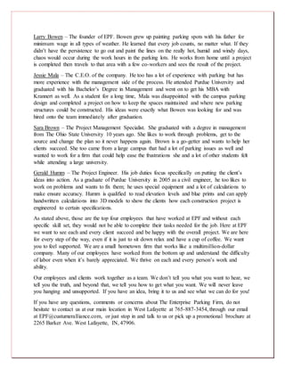 Larry Bowen – The founder of EPF. Bowen grew up painting parking spots with his father for
minimum wage in all types of weather. He learned that every job counts, no matter what. If they
didn’t have the persistence to go out and paint the lines on the really hot, humid and windy days,
chaos would occur during the work hours in the parking lots. He works from home until a project
is completed then travels to that area with a few co-workers and sees the result of the project.
Jessie Mala – The C.E.O. of the company. He too has a lot of experience with parking but has
more experience with the management side of the process. He attended Purdue University and
graduated with his Bachelor’s Degree in Management and went on to get his MBA with
Krannert as well. As a student for a long time, Mala was disappointed with the campus parking
design and completed a project on how to keep the spaces maintained and where new parking
structures could be constructed. His ideas were exactly what Bowen was looking for and was
hired onto the team immediately after graduation.
Sara Brown – The Project Management Specialist. She graduated with a degree in management
from The Ohio State University 10 years ago. She likes to work through problems, get to the
source and change the plan so it never happens again. Brown is a go-getter and wants to help her
clients succeed. She too came from a large campus that had a lot of parking issues as well and
wanted to work for a firm that could help ease the frustrations she and a lot of other students felt
while attending a large university.
Gerald Humm – The Project Engineer. His job duties focus specifically on putting the client’s
ideas into action. As a graduate of Purdue University in 2005 as a civil engineer, he too likes to
work on problems and wants to fix them; he uses special equipment and a lot of calculations to
make ensure accuracy. Humm is qualified to read elevation levels and blue prints and can apply
handwritten calculations into 3D models to show the clients how each construction project is
engineered to certain specifications.
As stated above, those are the top four employees that have worked at EPF and without each
specific skill set, they would not be able to complete their tasks needed for the job. Here at EPF
we want to see each and every client succeed and be happy with the overall project. We are here
for every step of the way, even if it is just to sit down relax and have a cup of coffee. We want
you to feel supported. We are a small hometown firm that works like a multimillion-dollar
company. Many of our employees have worked from the bottom up and understand the difficulty
of labor even when it’s barely appreciated. We thrive on each and every person’s work and
ability.
Our employees and clients work together as a team. We don’t tell you what you want to hear, we
tell you the truth, and beyond that, we tell you how to get what you want. We will never leave
you hanging and unsupported. If you have an idea, bring it to us and see what we can do for you!
If you have any questions, comments or concerns about The Enterprise Parking Firm, do not
hesitate to contact us at our main location in West Lafayette at 765-887-3454, through our email
at EPF@custumeralliance.com, or just stop in and talk to us or pick up a promotional brochure at
2265 Barker Ave. West Lafayette, IN, 47906.
 