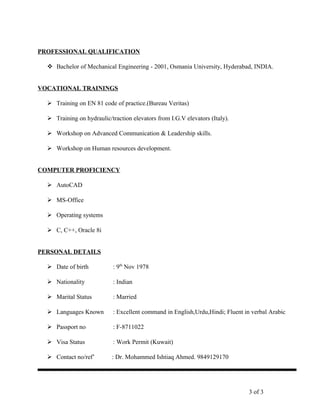 PROFESSIONAL QUALIFICATION
 Bachelor of Mechanical Engineering - 2001, Osmania University, Hyderabad, INDIA.
VOCATIONAL TRAININGS
 Training on EN 81 code of practice.(Bureau Veritas)
 Training on hydraulic/traction elevators from I.G.V elevators (Italy).
 Workshop on Advanced Communication & Leadership skills.
 Workshop on Human resources development.
COMPUTER PROFICIENCY
 AutoCAD
 MS-Office
 Operating systems
 C, C++, Oracle 8i
PERSONAL DETAILS
 Date of birth : 9th
Nov 1978
 Nationality : Indian
 Marital Status : Married
 Languages Known : Excellent command in English,Urdu,Hindi; Fluent in verbal Arabic
 Passport no : F-8711022
 Visa Status : Work Permit (Kuwait)
 Contact no/ref’ : Dr. Mohammed Ishtiaq Ahmed. 9849129170
3 of 3
 