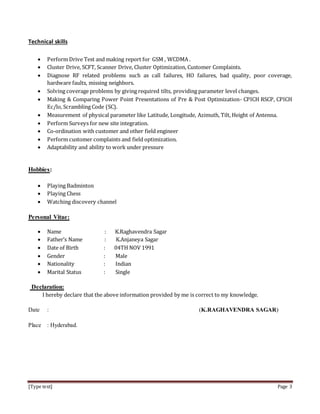 [Type text] Page 3
Technical skills
 Perform Drive Test and making report for GSM , WCDMA .
 Cluster Drive, SCFT, Scanner Drive, Cluster Optimization, Customer Complaints.
 Diagnose RF related problems such as call failures, HO failures, bad quality, poor coverage,
hardware faults, missing neighbors.
 Solving coverage problems by giving required tilts, providing parameter level changes.
 Making & Comparing Power Point Presentations of Pre & Post Optimization- CPICH RSCP, CPICH
Ec/lo, Scrambling Code (SC).
 Measurement of physical parameter like Latitude, Longitude, Azimuth, Tilt, Height of Antenna.
 Perform Surveys for new site integration.
 Co-ordination with customer and other field engineer
 Perform customer complaints and field optimization.
 Adaptability and ability to work under pressure
Hobbies:
 Playing Badminton
 Playing Chess
 Watching discovery channel
Personal Vitae:
 Name : K.Raghavendra Sagar
 Father’s Name : K.Anjaneya Sagar
 Date of Birth : 04TH NOV 1991
 Gender : Male
 Nationality : Indian
 Marital Status : Single
Declaration:
I hereby declare that the above information provided by me is correct to my knowledge.
Date : (K.RAGHAVENDRA SAGAR)
Place : Hyderabad.
 