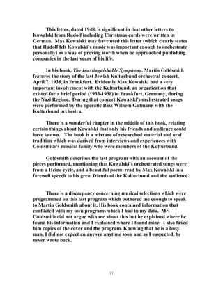This letter, dated 1948, is significant in that other letters to
Kowalski from Rudolf including Christmas cards were written in
German. Max Kowalski may have used this letter (which clearly states
that Rudolf felt Kowalski’s music was important enough to orchestrate
personally) as a way of proving worth when he approached publishing
companies in the last years of his life.
In his book, The Inextinguishable Symphony, Martin Goldsmith
features the story of the last Jewish Kulturbund orchestral concert,
April 7, 1938, in Frankfurt. Evidently Max Kowalski had a very
important involvement with the Kulturbund, an organization that
existed for a brief period (1933-1938) in Frankfurt, Germany, during
the Nazi Regime. During that concert Kowalski's orchestrated songs
were performed by the operatic Bass Wilhem Gutmann with the
Kulturbund orchestra.
There is a wonderful chapter in the middle of this book, relating
certain things about Kowalski that only his friends and audience could
have known. The book is a mixture of researched material and oral
tradition which was derived from interviews and experiences with
Goldsmith’s musical family who were members of the Kulturbund.
Goldsmith describes the last program with an account of the
pieces performed, mentioning that Kowalski’s orchestrated songs were
from a Heine cycle, and a beautiful poem read by Max Kowalski in a
farewell speech to his great friends of the Kulturbund and the audience.
There is a discrepancy concerning musical selections which were
programmed on this last program which bothered me enough to speak
to Martin Goldsmith about it. His book contained information that
conflicted with my own programs which I had in my data. Mr.
Goldsmith did not argue with me about this but he explained where he
found his information and I explained where I found mine. I also faxed
him copies of the cover and the program. Knowing that he is a busy
man, I did not expect an answer anytime soon and as I suspected, he
never wrote back.
11
 