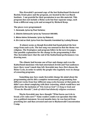 Max Kowalski’s personal copy of the last Kulturbund Orchestral
Recital, fronts piece and the program, are located in the Leo Baeck
Institute. I am grateful for their permission to use this material. This
program does not include a Heine cycle but four separate songs, each
from a different song cycle and arranged by Richard Karp.
The pieces were programmed:
1. Serenade, lyrics by Paul Verlaine;
2. Gleiche Sehnsucht, lyrics by Tomonori 845-905;
3. Meine kleine Schwester, lyrics by Klabund;
4. Ein Lied an Gott, lyrics from the Hassidic translated by Ludwig Strauss
It almost seems as though Kowalski had hand-picked the best
songs from each cycle. The last song was unusual in that the theme was
religious. The frontspiece and program follow in the next two pages.
One possible explanation for the change in the programming is that
Max Kowalski knew that the end of the Kulturbund performances was
drawing near.
The climate had become one of fear and change and even the
Kulturbund musicians who had entertained Jewish and Nazi audiences
knew there wasn’t much time left. Kowalski may have first chosen the
Heine Cycle, in order to satisfy the people who regularly were in charge
of censoring programs.
Something may have made Kowalski change his mind about the
programming and he did a complete turnaround, programming four
different works from four different song cycles because at that point, he
didn’t care about complying with their censoring, which would have not
allowed for the inclusion of “Ein Lied an Gott” (A Song to God) and
“From the Hassidic”, both of which had distinctly religious overtones.
Maybe Kowalski may have thought “What harm can it do to
break a few rules now?” Some readers could even speculate that this
was a political statement. Several months later, he was barred from
practicing law and then arrested and sent to Buchenwald Concentration
Camp.
12
 