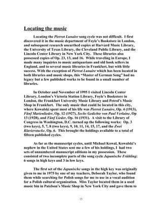 Locating the music
Locating the Pierrot Lunaire song cycle was not difficult. I first
discovered it in the music department of Foyle’s Bookstore in London,
and subsequent research unearthed copies at Harvard Music Library,
the University of Texas Library, the Cleveland Public Library, and the
Lincoln Center Library in New York City. These libraries also
possessed copies of Op. 23, 13, and 16. While traveling in Europe, I
made many inquiries to music antiquarians and old book sellers in
England, and to several music libraries in Frankfurt, but with little
success. With the exception of Pierrot Lunaire which has been located in
both libraries and music shops, this “Master of German Song” had no
legacy but a few published works to be found in a small number of
libraries.
In October and November of 1995 I visited Lincoln Center
Library, London’s Victoria Station Library, Foyle’s Bookstore in
London, the Frankfurt University Music Library and Petrol’s Music
Shop in Frankfurt. The only music that could be located in this city,
where Kowalski spent most of his life was Pierrot Lunaire, Op. 4 (1913),
Fünf Marienlieder, Op. 12 (1927), Sechs Gedichte von Paul Verlaine, Op
13 (1928), and Fünf Lieder, Op. 16 (1931). A visit to the Library of
Congress in Washington, D.C. turned up the following works: Op. 3
(two keys), 5, 7, 8 (two keys), 9, 10, 11, 14, 15, 17, and the Zwei
Klavierstucke, Op. 6. This brought the holdings available to a total of
fifteen published cycles.
As far as the manuscript cycles, until Michael Kowal, Kowalski’s
nephew in the United States sent me a few of his holdings, I had two
sets of unnumbered manuscript editions in my possession. These
consisted of two incomplete parts of the song cycle Japanische Frühling:
6 songs in high keys and 3 in low keys.
The first set of the Japanische songs in the high key was originally
given to me in 1975 by one of my teachers, Deborah Taylor, who found
them while searching for Polish songs for me to use in a vocal audition
for a Polish cultural organization. Miss Taylor located them in a used
music bin in Patelson’s Music Shop in New York City and gave them to
15
 