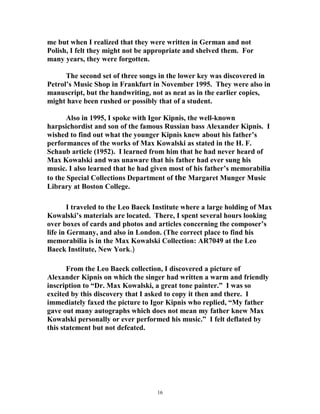 me but when I realized that they were written in German and not
Polish, I felt they might not be appropriate and shelved them. For
many years, they were forgotten.
The second set of three songs in the lower key was discovered in
Petrol’s Music Shop in Frankfurt in November 1995. They were also in
manuscript, but the handwriting, not as neat as in the earlier copies,
might have been rushed or possibly that of a student.
Also in 1995, I spoke with Igor Kipnis, the well-known
harpsichordist and son of the famous Russian bass Alexander Kipnis. I
wished to find out what the younger Kipnis knew about his father’s
performances of the works of Max Kowalski as stated in the H. F.
Schaub article (1952). I learned from him that he had never heard of
Max Kowalski and was unaware that his father had ever sung his
music. I also learned that he had given most of his father’s memorabilia
to the Special Collections Department of the Margaret Munger Music
Library at Boston College.
I traveled to the Leo Baeck Institute where a large holding of Max
Kowalski’s materials are located. There, I spent several hours looking
over boxes of cards and photos and articles concerning the composer’s
life in Germany, and also in London. (The correct place to find his
memorabilia is in the Max Kowalski Collection: AR7049 at the Leo
Baeck Institute, New York.)
From the Leo Baeck collection, I discovered a picture of
Alexander Kipnis on which the singer had written a warm and friendly
inscription to “Dr. Max Kowalski, a great tone painter.” I was so
excited by this discovery that I asked to copy it then and there. I
immediately faxed the picture to Igor Kipnis who replied, “My father
gave out many autographs which does not mean my father knew Max
Kowalski personally or ever performed his music.” I felt deflated by
this statement but not defeated.
16
 