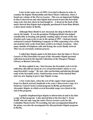 Later in the same year of 1995, I traveled to Boston in order to
examine the Kipnis Memorabilia and Sheet Music Collection, where I
found one volume of the Pierrot Lunaire. This was an important finding
in that it showed not only that Kipnis had owned at least this Kowalski
song cycle, but also where he had bought it. A decal on the back of the
music showed that Kipnis had originally purchased it from Hans Riedel,
a sheet music dealer in Berlin.
Although Hans Riedel is now deceased, his shop in Berlin is still
run by his family. It was his grandson Wolfgang Riedel who helped
considerably in locating and quickly sending copies of some of the out-
of-print early song cycles to me in the spring of 1997. I had previously
contacted Leuckart Publishing Company in 1996 requesting a few of the
out-of-print early cycles from their archives in Glonn, Germany. After
many months of telephone calls and faxing, the cycles finally arrived.
This was an extremely arduous process.
I called Igor Kipnis again to let him know that the Opus 4, Pierrot
Lunaire of Max Kowalski was part of the Alexander Kipnis personal
collection located in the Special Collections of the Margaret Munger
Library at Boston University.
He then replied to me, “Just because the Kowalski cycle is in his
collection, this did not mean he ever owned Kowalski’s music or ever
sang Kowalski’s songs.” By now, after performing and playing through
some of the Kowalski cycles, I had become aware of the musical find
and was now hoping to prove Igor Kipnis wrong.
A few weeks later, when the rest of the copies I had requested
from Leo Baeck arrived, hundreds to be exact, I discovered a copy of a
Steinway Concert Series recital program in Berlin, performed by
Alexander Kipnis, in which several Kowalski songs were listed at the
end of the program.
I quickly telephoned Igor Kipnis to inform him of and to fax him
a copy of that program. I also alerted him to the fact that V. Ernst
Wolff, who not only sang the entire Pierrot Lunaire cycle for the
Columbia Masterworks 78 recording, but also accompanied himself at
the piano, was also the accompanist for this particular Kipnis program
in Berlin.
18
 