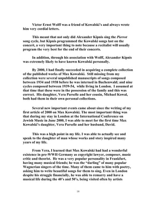 Victor Ernst Wolff was a friend of Kowalski’s and always wrote
him very cordial letters.
This meant that not only did Alexander Kipnis sing the Pierrot
song cycle, but Kipnis programmed the Kowalski songs last on the
concert, a very important thing to note because a recitalist will usually
program the very best for the end of their concerts.
In addition, through his association with Wolff, Alexander Kipnis
was extremely likely to have known Kowalski personally.
By 2000, I had finally succeeded in acquiring a complete collection
of the published works of Max Kowalski. Still missing from my
collection were several unpublished manuscripts of songs composed
between 1934 and 1938 before he was interned in Buchenwald; and nine
cycles composed between 1939-54, while living in London. I assumed at
that time that these were in the possession of the family and this was
correct. His daughter, Vera Parselle and her cousin, Michael Kowal,
both had them in their own personal collections.
Several new important events came about since the writing of my
first article of 2000 on Max Kowalski. The most important thing was
that during my stay in London at the International Conference on
Jewish Music in June 2000, I was able to meet for the first time Max
Kowalski’s daughter, Vera Parselle and her husband, David.
This was a high point in my life. I was able to actually see and
speak to the daughter of man whose works and story inspired many
years of my life.
From Vera, I learned that Max Kowalski had had a wonderful
existence in pre-WWII Germany as copyright lawyer, composer, music
critic and theorist. He was a very popular personality in Frankfurt,
having many musical friends; he was the “darling” of many popular
Wagnerian singers of the time. Many of them came to him with poetry,
asking him to write beautiful songs for them to sing. Even in London
despite his struggle financially, he was able to remarry and have a
musical life during the 40’s and 50’s, being visited often by artists
19
 