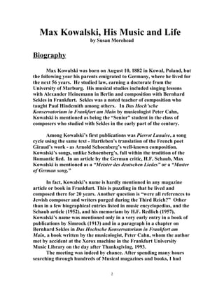 Max Kowalski, His Music and Life
by Susan Morehead
Biography
Max Kowalski was born on August 10, 1882 in Kowal, Poland, but
the following year his parents emigrated to Germany, where he lived for
the next 56 years. He studied law, earning a doctorate from the
University of Marburg. His musical studies included singing lessons
with Alexander Heinemann in Berlin and composition with Bernhard
Sekles in Frankfurt. Sekles was a noted teacher of composition who
taught Paul Hindemith among others. In Das Hoch’sche
Konservatorium in Frankfurt am Main by musicologist Peter Cahn,
Kowalski is mentioned as being the “Senior” student in the class of
composers who studied with Sekles in the early part of the century.
Among Kowalski’s first publications was Pierrot Lunaire, a song
cycle using the same text - Hartleben’s translation of the French poet
Giraud’s work - as Arnold Schoenberg’s well-known composition.
Kowalski’s songs, unlike Schoenberg’s, fall within the tradition of the
Romantic lied. In an article by the German critic, H.F. Schaub, Max
Kowalski is mentioned as a “Meister des deutschen Liedes” or a “Master
of German song.”
In fact, Kowalski’s name is hardly mentioned in any magazine
article or book in Frankfurt. This is puzzling in that he lived and
composed there for 20 years. Another question is “were all references to
Jewish composer and writers purged during the Third Reich?” Other
than in a few biographical entries listed in music encyclopedias, and the
Schaub article (1952), and his memoriam by H.F. Redlich (1957),
Kowalski’s name was mentioned only in a very early entry in a book of
publications by Simrock (1913) and in a paragraph in a chapter on
Bernhard Sekles in Das Hochsche Konservatorium in Frankfort am
Main, a book written by the musicologist, Peter Cahn, whom the author
met by accident at the Xerox machine in the Frankfurt University
Music Library on the day after Thanksgiving, 1993.
The meeting was indeed by chance. After spending many hours
searching through hundreds of Musical magazines and books, I had
2
 