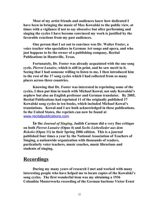 Most of my artist friends and audiences knew how dedicated I
have been in bringing the music of Max Kowalski to the public view, at
times with a vigilance if not to say obsessive but after performing and
singing the cycles I have become convinced my work is justified by the
favorable reactions from my past audiences.
One person that I set out to convince was Dr. Walter Foster, a
voice teacher who specializes in German Art songs and opera, and who
just happens to be the owner of a publishing company, Recital
Publications in Huntsville, Texas.
Fortunately, Dr. Foster was already acquainted with the one song
cycle, Pierrot Lunaire, which is still in print, and he saw merit in it.
Seeing that I had someone willing to listen to me, I then introduced him
to the rest of the 17 song cycles which I had collected from so many
places across three countries.
Knowing that Dr. Foster was interested in reprinting some of the
cycles, I then put him in touch with Michael Kowal, not only Kowalski’s
nephew but also an English professor and German translator. By 2005,
Recital Publications had reprinted 11 of the originally published 17
Kowalski song cycles in ten books, which included Michael Kowal’s
translations. Kowal and I are both acknowledged in these publications.
In the United States, the reprints can now be found at
www.recitalpublications.com
In the Journal of Singing, Judith Carman did a very fine critique
on both Pierrot Lunaire (Opus 4) and Sechs Liebeslieder aus dem
Rokoko (Opus 11) in their Spring 2006 edition. This is a journal
published four times a year by the National Association of Teachers of
Singing, a nationwide organization with thousands of readers,
particularly voice teachers, music coaches, music librarians and
students of singing.
Recordings
During my many years of research I met and worked with many
interesting people who have helped me to locate copies of the Kowalski’s
song cycles. The first wonderful item was my obtaining a 1936
Columbia Masterworks recording of the German baritone Victor Ernst
22
 