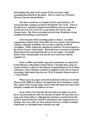 Wolf singing the entire twelve songs of Pierrot Lunaire while
accompanying himself on the piano. This is a truly rare 78 and its
discovery has an unusual history.
The three-record set was found at Peters and Norbeck, a 78
record specialty company located in Woodstock, New York. Prior to
this discovery, exhaustive inquiries had failed to turn up anything in
record stores in New York City, Long Island, New Jersey and
Pennsylvania. The Pierrot recording arrived from Woodstock in top
condition but lacking a record jacket.
I first learned of this recording quite by chance. An online
acquaintance, Robert Finn, from Ohio who was a music critic, had been
visiting a colleague in Buffalo who was also a collector of old 78
recordings. While visiting his colleague he noticed a 78 record jacket to
the Pierrot Lunaire of Kowalski. Knowing of my research, he asked his
friend about it he and found that the cover was empty. Eventually
Robert Finn’s friend kindly sent me the cover and I now had the
complete set.
Prior to 2000, I personally sang and recorded the six Japanische
in the high keys with pianist Angela Manso. I brought these songs on
cassette with me to play for the audience of musicologists at the London
conference. These selections would be in addition to the Pierrot Lunaire
recordings I had made from the rare 78 LP Columbia Masterworks of
V. Ernst Wolff.
When I gave my paper at the International Conference of Jewish
Music in July 2000 in London, I arranged that all in attendance would
have copies of the 12 page paper and I would talk about the music itself
and play examples for the audience to hear.
In my visit to Vera Parselle the day before my paper was to be
given, she presented me with two cassettes of music. On each side was a
song cycle of her father’s. Although they had been recorded from old
acetates from the late 40’s and 50’s and missed a few songs because of
damage, they were still very clear and proved to be excellent examples
of his music so I included some of them in my talk.
23
 