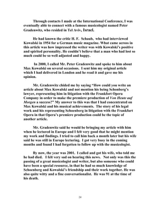 Through contacts I made at the International Conference, I was
eventually able to connect with a famous musicologist named Peter
Gradenwitz, who resided in Tel Aviv, Israel.
He had known the critic H. F. Schaub, who had interviewed
Kowalski in 1954 for a German music magazine. What came across in
this article was how impressed the writer was with Kowalski’s positive
and spirited personality. He couldn’t believe that a man who had lost so
much could be so well adjusted and happy.
In 2000, I called Mr. Peter Gradenwitz and spoke to him about
Max Kowalski on several occasions. I sent him my original article
which I had delivered in London and he read it and gave me his
opinion.
Mr. Gradenwitz chided me by saying “How could you write an
article about Max Kowalski and not mention his being Schonberg’s
lawyer, representing him in litigation with the Frankfort Opera
Company in order to make the premiere production of Von Heute auf
Morgen a success?” My answer to this was that I had concentrated on
Max Kowalski and his musical achievements. The story of his legal
work and his representing Schoenberg in litigation with the Frankfurt
Opera in that Opera’s premiere production could be the topic of
another article.
Mr. Gradenwitz said he would be bringing my article with him
when he lectured in Europe and I felt very good that he might mention
my work and findings. I tried to call him back a month later but his wife
said he was still in Europe lecturing. I got very busy in the coming
months and found I had forgotten to follow up with the musicologist.
By now, the year was 2001. I called and got his wife, who told me
he had died. I felt very sad on hearing this news. Not only was this the
passing of a great musicologist and writer, but also someone who could
have been a special resource, in that he had so much knowledge of
Schoenberg and Kowalski’s friendship and their work together. He was
also quite witty and a fine conversationalist. He was 91 at the time of
his death.
24
 