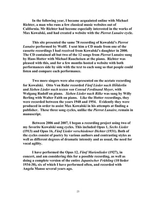 In the following year, I became acquainted online with Michael
Richter, a man who runs a few classical music websites out of
California. Mr Richter had become especially interested in the works of
Max Kowalski, and had created a website with the Pierrot Lunaire cycle.
This site presented the same 78 recording of Kowalski’s Pierrot
Lunaire performed by Wolff. I sent him a CD made from one of the
cassette recordings I had received from Kowalski’s daughter in 2000.
The CD contained all but two of the 12 songs from Pierrot Lunaire sung
by Hans Hotter with Michael Raucheisen at the piano. Richter was
pleased with this, and for a few months hosted a website with both
performances side by side with the text to each song so that people could
listen and compare each performance.
Two more singers were also represented on the acetate recording
for Kowalski. Otto Von Ruhr recorded Fünf Lieder nach Hölderlin
and Sieben Lieder nach texten von Conrad Ferdinand Meyer, with
Wolgang Rudolf on piano. Sieben Lieder nach Rilke was sung by Willy
Berling with Walter Faith on piano. Like the Hotter recordings, they
were recorded between the years 1948 and 1954. Evidently they were
produced in order to assist Max Kowalski in his attempts at finding a
publisher. These three song cycles, unlike the Pierrot Lunaire, remain in
manuscript.
Between 2006 and 2007, I began a recording project using two of
my favorite Kowalski song cycles. This included Opus 1, Sechs Lieder
(1913) and Opus 16, Fünf Lieder verschiedener Dichter (1931). Both of
the cycles consist of poetry by various authors and contrasting styles as
well as different degrees of dramatic intensity and as usual, the need for
vocal agility.
I have performed the Opus 12, Fünf Marienlieder (1927), in
concert, and am considering this for a possible recording, as well as
doing a complete version of the entire Japanischer Frühling (10 lieder
1934-38), six of which I have performed often, and recorded with
Angela Manso several years ago.
25
 