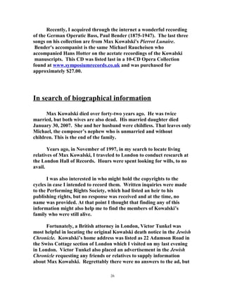 Recently, I acquired through the internet a wonderful recording
of the German Operatic Bass, Paul Bender (1875-1947). The last three
songs on his collection are from Max Kowalski's Pierrot Lunaire.
Bender's accompanist is the same Michael Raucheisen who
accompanied Hans Hotter on the acetate recordings of the Kowalski
manuscripts. This CD was listed last in a 10-CD Opera Collection
found at www.symposiumrecords.co.uk and was purchased for
approximately $27.00.
In search of biographical information
Max Kowalski died over forty-two years ago. He was twice
married, but both wives are also dead. His married daughter died
January 30, 2007. She and her husband were childless. That leaves only
Michael, the composer’s nephew who is unmarried and without
children. This is the end of the family.
Years ago, in November of 1997, in my search to locate living
relatives of Max Kowalski, I traveled to London to conduct research at
the London Hall of Records. Hours were spent looking for wills, to no
avail.
I was also interested in who might hold the copyrights to the
cycles in case I intended to record them. Written inquiries were made
to the Performing Rights Society, which had listed an heir to his
publishing rights, but no response was received and at the time, no
name was provided. At that point I thought that finding any of this
information might also help me to find the members of Kowalski’s
family who were still alive.
Fortunately, a British attorney in London, Victor Tunkel was
most helpful in locating the original Kowalski death notice in the Jewish
Chronicle. Kowalski’s home address was listed as 22 Adamson Road in
the Swiss Cottage section of London which I visited on my last evening
in London. Victor Tunkel also placed an advertisement in the Jewish
Chronicle requesting any friends or relatives to supply information
about Max Kowalski. Regrettably there were no answers to the ad, but
26
 