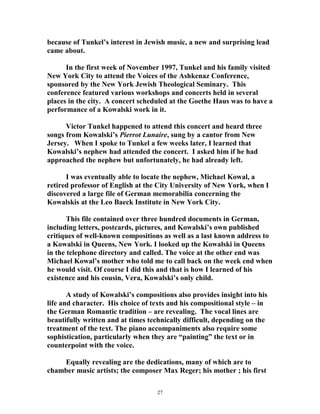 because of Tunkel’s interest in Jewish music, a new and surprising lead
came about.
In the first week of November 1997, Tunkel and his family visited
New York City to attend the Voices of the Ashkenaz Conference,
sponsored by the New York Jewish Theological Seminary. This
conference featured various workshops and concerts held in several
places in the city. A concert scheduled at the Goethe Haus was to have a
performance of a Kowalski work in it.
Victor Tunkel happened to attend this concert and heard three
songs from Kowalski’s Pierrot Lunaire, sung by a cantor from New
Jersey. When I spoke to Tunkel a few weeks later, I learned that
Kowalski’s nephew had attended the concert. I asked him if he had
approached the nephew but unfortunately, he had already left.
I was eventually able to locate the nephew, Michael Kowal, a
retired professor of English at the City University of New York, when I
discovered a large file of German memorabilia concerning the
Kowalskis at the Leo Baeck Institute in New York City.
This file contained over three hundred documents in German,
including letters, postcards, pictures, and Kowalski’s own published
critiques of well-known compositions as well as a last known address to
a Kowalski in Queens, New York. I looked up the Kowalski in Queens
in the telephone directory and called. The voice at the other end was
Michael Kowal’s mother who told me to call back on the week end when
he would visit. Of course I did this and that is how I learned of his
existence and his cousin, Vera, Kowalski’s only child.
A study of Kowalski’s compositions also provides insight into his
life and character. His choice of texts and his compositional style – in
the German Romantic tradition – are revealing. The vocal lines are
beautifully written and at times technically difficult, depending on the
treatment of the text. The piano accompaniments also require some
sophistication, particularly when they are “painting” the text or in
counterpoint with the voice.
Equally revealing are the dedications, many of which are to
chamber music artists; the composer Max Reger; his mother ; his first
27
 