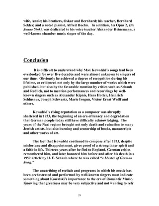 wife, Annie; his brothers, Oskar and Bernhard; his teacher, Bernhard
Sekles; and a noted pianist, Alfred Hoehn. In addition, his Opus 2, Die
Sonne Sinkt, was dedicated to his voice teacher Alexander Heinemann, a
well-known chamber music singer of the day.
Conclusion
It is difficult to understand why Max Kowalski’s songs had been
overlooked for over five decades and were almost unknown to singers of
our time. Obviously he achieved a degree of recognition during his
lifetime, as evidenced not only by the large number of works which were
published, but also by the favorable mention by critics such as Schaub
and Redlich, not to mention performances and recordings by well-
known singers such as Alexander Kipnis, Hans Hotter, Heinrich
Schlusnus, Joseph Schwartz, Marie Ivogun, Victor Ernst Wolff and
others.
Kowalski’s rising reputation as a composer was abruptly
shattered in 1933, the beginning of an era of lunacy and degradation
that German people today still have difficulty acknowledging. The
years of the Nazi regime brought not only death and ruination to many
Jewish artists, but also burning and censorship of books, manuscripts
and other works of art.
The fact that Kowalski continued to compose after 1933, despite
misfortune and disappointment, gives proof of a strong inner spirit and
a faith in life. Thirteen years after he fled to England, German critics
remembered him, and later honored him before and after his death in a
1952 article by H. F. Schaub where he was called “a Master of German
Song.”
The unearthing of recitals and programs in which his music has
been orchestrated and performed by well-known singers must indicate
something about Kowalski’s importance to the era of Romantic Music.
Knowing that greatness may be very subjective and not wanting to rely
28
 