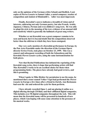 only on the opinions of the German critics Schaub and Redlich, I sent
copies of Pierrot Lunaire to Samuel Adler, a noted composer, teacher of
composition and student of Hindemith’s. Adler was most impressed.
Finally, Kowalski’s oeuvre indicates a breadth of vision and of
interests, embracing not only German poetry, but also French, Arabic,
Japanese, Chinese, Persian and even children’s song texts. He was able
to adapt his style to the meaning of the text, evidence of an unusual skill
and sensitivity which is generally the hallmark of great song writers.
Whether or not Kowalski was a great composer remains to be
seen and heard, but it is beyond doubt that his compositions deserved
better than the oblivion to which they have been consigned.
One very early mention of a Kowalski performance in Europe, by
the Pan Artes Ensemble under the direction of the German Opera
director Errico Fresis, took place on October 23, 1999. This was a
concert and subsequent recording of both the Schoenberg and the
Kowalski Pierrot Lunaire cycles, using the same instrumentation for
both pieces.
Now that Recital Publications has initiated the reprinting of the
Kowalski song cycles, there is hope that performing artists will find
Max Kowalski’s works to be an excellent choice for them when
programming lieder. The pieces have already had good reviews, and
this is promising.
When I spoke to Mike Richter for permission to use his name, he
mentioned that a tenor named Volker Vogel had performed the Pierrot
Lunaire in Europe a few times after a friend in Zurich, Ann Beckmann
had seen the site and ordered the cycle for them perform.
I have already recorded Opus 1, and am placing it online as a
digital offering through CD Baby and their affiliated digital companies.
This includes over 50 digital companies throughout the web. This will
mean that the Kowalski name will be presented in hundreds of new
places, which I am hoping will cause some attention to the presence of
his musical works.
29
 