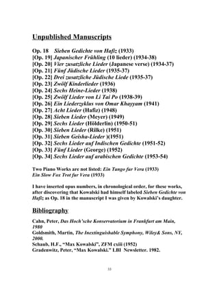 Unpublished Manuscripts
Op. 18 Sieben Gedichte von Hafiz (1933)
[Op. 19] Japanischer Frühling (10 lieder) (1934-38)
[Op. 20] Vier zusatzliche Lieder (Japanese verse) (1934-37)
[Op. 21] Fünf Jüdische Lieder (1935-37)
[Op. 22] Drei zusatzliche Jüdische Liede (1935-37)
[Op. 23] Zwölf Kinderlieder (1936)
[Op. 24] Sechs Heine-Lieder (1938)
[Op. 25] Zwölf Lieder von Li Tai Po (1938-39)
[Op. 26] Ein Liederzyklus von Omar Khayyam (1941)
[Op. 27] Acht Lieder (Hafiz) (1948)
[Op. 28] Sieben Lieder (Meyer) (1949)
[Op. 29] Sechs Lieder (Hölderlin) (1950-51)
[Op. 30] Sieben Lieder (Rilke) (1951)
[Op. 31] Sieben Geisha-Lieder )(1951)
[Op. 32] Sechs Lieder auf Indischen Gedichte (1951-52)
[Op. 33] Fünf Lieder (George) (1952)
[Op. 34] Sechs Lieder auf arabischen Gedichte (1953-54)
Two Piano Works are not listed: Ein Tango fur Vera (1933)
Ein Slow Fox Trot fur Vera (1933)
I have inserted opus numbers, in chronological order, for these works,
after discovering that Kowalski had himself labeled Sieben Gedichte von
Hafiz as Op. 18 in the manuscript I was given by Kowalski’s daughter.
Bibliography
Cahn, Peter, Das Hoch’sche Konservatorium in Frankfurt am Main,
1980
Goldsmith, Martin, The Inextinguishable Symphony, Wiley& Sons, NY,
2000.
Schaub, H.F., “Max Kowalski”, ZFM cxiii (1952)
Gradenwitz, Peter, “Max Kowalski.” LBI Newsletter. 1982.
33
 