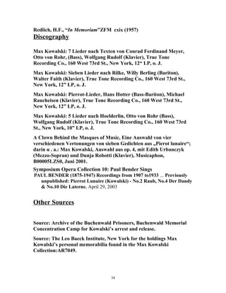 Redlich, H.F., “In Memoriam”ZFM cxix (1957)
Discography
Max Kowalski: 7 Lieder nach Texten von Conrad Ferdinand Meyer,
Otto von Rohr, (Bass), Wolfgang Rudolf (Klavier), True Tone
Recording Co., 160 West 73rd St., New York, 12“ LP, o. J.
Max Kowalski: Sieben Lieder nach Rilke, Willy Berling (Bariton),
Walter Faith (Klavier), True Tone Recording Co., 160 West 73rd St.,
New York, 12” LP, o. J.
Max Kowalski: Pierrot-Lieder, Hans Hotter (Bass-Bariton), Michael
Raucheisen (Klavier), True Tone Recording Co., 160 West 73rd St.,
New York, 12” LP, o. J.
Max Kowalski: 5 Lieder nach Hoelderlin, Otto von Rohr (Bass),
Wolfgang Rudolf (Klavier), True Tone Recording Co., 160 West 73rd
St., New York, 10” LP, o. J.
A Clown Behind the Masques of Music, Eine Auswahl von vier
verschiedenen Vertonungen von sieben Gedichten aus „Pierot lunaire“;
darin u . a.: Max Kowalski, Auswahl aus op. 4, mit Edith Urbanczyk
(Mezzo-Sopran) und Dunja Robotti (Klavier), Musicaphon,
B00005LZS0, Juni 2001.
Symposium Opera Collection 10: Paul Bender Sings
PAUL BENDER (1875-1947) Recordings from 1907 to1933 ... Previously
unpublished: Pierrot Lunaire (Kowalski) - No.2 Raub, No.4 Der Dandy
& No.10 Die Laterne. April 29, 2003
Other Sources
Source: Archive of the Buchenwald Prisoners, Buchenwald Memorial
Concentration Camp for Kowalski’s arrest and release.
Source: The Leo Baeck Institute, New York for the holdings Max
Kowalski’s personal memorabilia found in the Max Kowalski
Collection:AR7049.
34
 