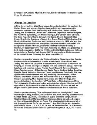 Source: The Gaylord Music Libraries, for the obituary for musicologist,
Peter Gradenwitz.
About the Author
A New Jersey native, Miss More has performed extensively throughout the
United States and abroad. She has been soloist and has appeared in
numerous operatic roles performing with the Festival Chorus of New
Jersey, the Masterwork Chorus and Orchestra, Orpheus Chamber Singers,
the Plainfield Symphony, Ars Musica Antiqua, the Garden State Chorale,
the State Repertory Opera, Jersey Lyric Opera, Choral Baccarelli (Sao
Paulo, Brazil), the Academy of Vocal Arts Opera Theatre (Philadelphia, PA),
Montclair Chamber Orchestra, and numerous others. In 1989, she was the
award-winning collaborator along with composer Loretta Jankowski, of a
song cycle entitled Phoenix, published internationally by Boosey &
Hawkes, in December 1993. The work, featuring Ms. More, was presented at
both the Los Angeles, California (1989), and Little Rock, Arkansas, National
Association of Teacher's of Singing (NATS) conventions. Under auspices
of the United States Embassy, Ms. More toured Brazil.
She is a recipient of several Lila Wallace/Reader's Digest Incentive Grants,
for performance and research. She is a member of the National, New
Jersey and New York Chapters of the National Association of Teachers of
Singing, as well as a composer of jazz, folk and children's songs. Her voice
teachers and coaches include Franco Rossi-Roudett, Terrence Shook,
Helen Fenstermacher, Chloe Owens, Daniel Ferro, Marlena Malas, Dorothea
Discala, Frank Valentino, Deborah Taylor, and Dolores Cassinelli. She has
appeared in master classes with Elly Amelling, Jerome Hines, Judith
Raskin, and Dalton Baldwin. Ms. Morehead holds a B.A. degree from
Rutgers University, M.A. degree from Jersey City State College, and
pursued studies at the Academy of Vocal Arts, in Philadelphia, and New
York University. She has worked as voice teacher, chorus director and Orff
specialist at the Newark School of the Arts for over 25 years as well as
taught several years in the Passaic School district as music specialist.
She has produced many CD’s selling worldwide on the digital CD sites
including CD Baby, Napster, Amazon.com and more. Blue by Suzi More and
Kendell Kardt, Up, down, Turn around- Suzi’s childrens songs, Never
Weather-Beaten Sail-More and Hester/Voice and Lute as well as Songs of
JJ Niles with Angela Manso on Piano. The latest project is to record all of
the Kowalski works. So far this includes “ Suzi More Sings Max Kowalski
(1882-1956)” Opus 1, 2, 3, 5, 6, 12, 16 and 19. Several more CDs of Kowalski
should be produced within the next year including Opus 7.8, 9, 10, 11 and
13.
35
 
