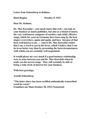 Letter from Schoenberg to Kalmus:
Hotel Regina October 9, 1933
Dear Dr. Kalmus,
Dr. Max Kowalski -- you surely know him well -- not only in
your business as music publisher, but also as a friend of music;
the very well-known composer of sensitive and richly effective
songs, which for years in Germany have been sung by the best
singers everywhere, again and again, and have because of that
been well-known to me , -- And so Dr. Max Kowalski wishes
that I say a word to you in his favor, which I believe that I can
do in no better way than by presenting the facts/circumstances
with which you are certainly well acquainted.
It would please me very much if a good business relationship
were to arise between you and Dr. Max Kowalski when he
sends you his newest songs. They will certainly be able to
bring a wide circle of interest for your business.
With best greetings,
Arnold Schoenberg
"The letter above has been certified authentically transcribed
word for word."
Frankfurt am Main October 30, 1933 (Notarized)
7
 