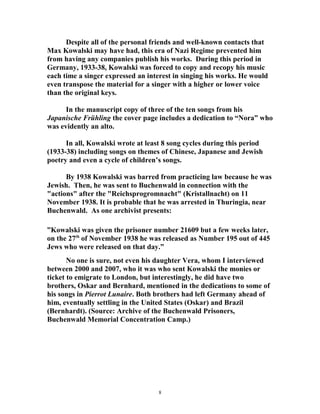 Despite all of the personal friends and well-known contacts that
Max Kowalski may have had, this era of Nazi Regime prevented him
from having any companies publish his works. During this period in
Germany, 1933-38, Kowalski was forced to copy and recopy his music
each time a singer expressed an interest in singing his works. He would
even transpose the material for a singer with a higher or lower voice
than the original keys.
In the manuscript copy of three of the ten songs from his
Japanische Frühling the cover page includes a dedication to “Nora” who
was evidently an alto.
In all, Kowalski wrote at least 8 song cycles during this period
(1933-38) including songs on themes of Chinese, Japanese and Jewish
poetry and even a cycle of children’s songs.
By 1938 Kowalski was barred from practicing law because he was
Jewish. Then, he was sent to Buchenwald in connection with the
"actions" after the "Reichsprogromnacht" (Kristallnacht) on 11
November 1938. It is probable that he was arrested in Thuringia, near
Buchenwald. As one archivist presents:
”Kowalski was given the prisoner number 21609 but a few weeks later,
on the 27th
of November 1938 he was released as Number 195 out of 445
Jews who were released on that day.”
No one is sure, not even his daughter Vera, whom I interviewed
between 2000 and 2007, who it was who sent Kowalski the monies or
ticket to emigrate to London, but interestingly, he did have two
brothers, Oskar and Bernhard, mentioned in the dedications to some of
his songs in Pierrot Lunaire. Both brothers had left Germany ahead of
him, eventually settling in the United States (Oskar) and Brazil
(Bernhardt). (Source: Archive of the Buchenwald Prisoners,
Buchenwald Memorial Concentration Camp.)
8
 