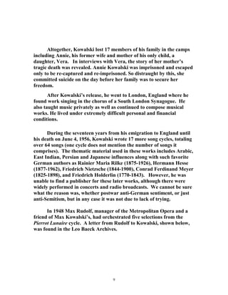 Altogether, Kowalski lost 17 members of his family in the camps
including Annie, his former wife and mother of his only child, a
daughter, Vera. In interviews with Vera, the story of her mother’s
tragic death was revealed. Annie Kowalski was imprisoned and escaped
only to be re-captured and re-imprisoned. So distraught by this, she
committed suicide on the day before her family was to secure her
freedom.
After Kowalski’s release, he went to London, England where he
found work singing in the chorus of a South London Synagogue. He
also taught music privately as well as continued to compose musical
works. He lived under extremely difficult personal and financial
conditions.
During the seventeen years from his emigration to England until
his death on June 4, 1956, Kowalski wrote 17 more song cycles, totaling
over 64 songs (one cycle does not mention the number of songs it
comprises). The thematic material used in these works includes Arabic,
East Indian, Persian and Japanese influences along with such favorite
German authors as Rainier Maria Rilke (1875-1926), Hermann Hesse
(1877-1962), Friedrich Nietzsche (1844-1900), Conrad Ferdinand Meyer
(1825-1898), and Friedrich Holderlin (1770-1843). However, he was
unable to find a publisher for these later works, although there were
widely performed in concerts and radio broadcasts. We cannot be sure
what the reason was, whether postwar anti-German sentiment, or just
anti-Semitism, but in any case it was not due to lack of trying.
In 1948 Max Rudolf, manager of the Metropolitan Opera and a
friend of Max Kowalski’s, had orchestrated five selections from the
Pierrot Lunaire cycle. A letter from Rudolf to Kowalski, shown below,
was found in the Leo Baeck Archives.
9
 