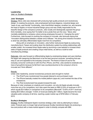 Leadership
Jobs’ vs. Sculley’s Strategies
Jobs’ Strategies
Strategy: Steve Jobs was obsessed with producing high-quality products and revolutionary
design. In creating his products, Jobs emphasized technical elegance, industrial design and
“ease of use; user-friendly” functionality. Jobs hired British designer Jonathan Ive, who became
the head of Apple’s in-house Industrial Design group and was chiefly responsible for the
beautiful design of the company’s products. Jobs vocally and ideologically opposed the group-
think mentality, once saying that “it’s better to be a pirate than join the navy.” Steve Jobs’
mentality established a company culture among employees focused on “changing the world.”
Furthermore, Jobs focused on pushing the company to innovate, also famously saying that
“innovation distinguishes between a leader and a follower.” His strong drive towards innovation
is what has ultimately differentiated Apple most from its competitors.
Along with an emphasis on innovation, Jobs further restructured Apple by outsourcing
manufacturing to Taiwan and scaling down the distribution system by ending relationships with
smaller outlets. He increased direct Apple sales by launching a new website to increase direct
sales of Apple products and creating unique retail stores, as well as a build-to-order
manufacturing strategy.
Rationale: Jobs was focused on differentiating Apple by emphasizing design and user-interface.
He began with designing the Macintosh to be the best personal computer, something that was
easy to use and appealed to the everyday consumer. The theme of ease-of-use for the
everyday consumer continued on with the iPod, iPhone, and iPad. Jobs wanted to eradicate any
trace of groupthink because he felt that it was counterproductive to the company’s drive to
innovate and “think different.”
Results:
Under Jobs’ leadership, several revolutionary products were brought to market:
 The iPod/iTunes revolutionized how people listened to and purchased music
 The iPhone basically created the mobile platform (apps etc.) and invented the idea of the
smartphone.
 The iPad revolutionized how people browsed the web
Because of Jobs’ emphasis on creativity and innovation, not only did Apple actually innovate
more than any of its competitors, but it also spent the least on R&D (2.24% of revenues in 2011,
which equals $2.4 billion) in comparison to its competitors (Microsoft: 12.93% of 2011 revenues,
totaling $9.0 billion) (Google: 13.62% of revenues totaling $5.1 billion). Apple became the most
valuable public company of all time, reaching a peak market cap of $700 billion in February
2015.
Sculley’s Strategies
Strategy: Sculley redesigned Apple’s business strategy under Jobs by attempting to reduce
costs. Products were no longer high-priced because Sculley transitioned Apple into producing a
low-cost product with a mass-market appeal in order to directly compete with IBM.
 