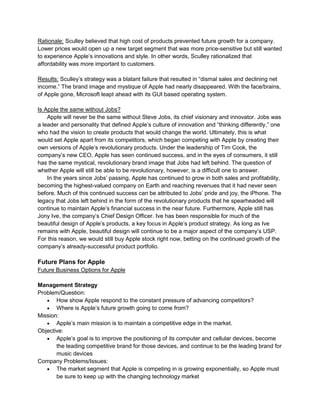 Rationale: Sculley believed that high cost of products prevented future growth for a company.
Lower prices would open up a new target segment that was more price-sensitive but still wanted
to experience Apple’s innovations and style. In other words, Sculley rationalized that
affordability was more important to customers.
Results: Sculley’s strategy was a blatant failure that resulted in “dismal sales and declining net
income.” The brand image and mystique of Apple had nearly disappeared. With the face/brains,
of Apple gone, Microsoft leapt ahead with its GUI based operating system.
Is Apple the same without Jobs?
Apple will never be the same without Steve Jobs, its chief visionary and innovator. Jobs was
a leader and personality that defined Apple’s culture of innovation and “thinking differently,” one
who had the vision to create products that would change the world. Ultimately, this is what
would set Apple apart from its competitors, which began competing with Apple by creating their
own versions of Apple’s revolutionary products. Under the leadership of Tim Cook, the
company’s new CEO, Apple has seen continued success, and in the eyes of consumers, it still
has the same mystical, revolutionary brand image that Jobs had left behind. The question of
whether Apple will still be able to be revolutionary, however, is a difficult one to answer.
In the years since Jobs’ passing, Apple has continued to grow in both sales and profitability,
becoming the highest-valued company on Earth and reaching revenues that it had never seen
before. Much of this continued success can be attributed to Jobs’ pride and joy, the iPhone. The
legacy that Jobs left behind in the form of the revolutionary products that he spearheaded will
continue to maintain Apple’s financial success in the near future. Furthermore, Apple still has
Jony Ive, the company’s Chief Design Officer. Ive has been responsible for much of the
beautiful design of Apple’s products, a key focus in Apple’s product strategy. As long as Ive
remains with Apple, beautiful design will continue to be a major aspect of the company’s USP.
For this reason, we would still buy Apple stock right now, betting on the continued growth of the
company’s already-successful product portfolio.
Future Plans for Apple
Future Business Options for Apple
Management Strategy
Problem/Question:
 How show Apple respond to the constant pressure of advancing competitors?
 Where is Apple’s future growth going to come from?
Mission:
 Apple’s main mission is to maintain a competitive edge in the market.
Objective:
 Apple’s goal is to improve the positioning of its computer and cellular devices, become
the leading competitive brand for those devices, and continue to be the leading brand for
music devices
Company Problems/Issues:
 The market segment that Apple is competing in is growing exponentially, so Apple must
be sure to keep up with the changing technology market
 