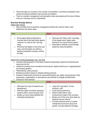  There has been an increase in the number of competitors, and these competitors have
closed the distance between their products and Apple’s
 There is a tandem management and perception issue associated with the loss of Steve
Jobs as a visionary and as a figurehead
Business Strategy Options
Option One: Pause
 Stop and take time to reposition management without the need for Steve Jobs’
leadership and power ideas
Pros Cons
 Encourages Apple employees to
innovate which will help break Apple’s
“reliance” on Jobs for the “next big
thing”
 Will show that Apple is more than just
Jobs, and that Apple can still be a
leading competitive company without
his help
 Removes the “Steve Jobs” iconology
of the Apple brand, Apple relies
heavily on its unique brand position
 Does little to address current threats
posed by rising competitors
Option Two: Product Expansion “Up,” not “Out”
 Increase vertical growth of innovation instead of expanding outward and stretching its
resources too thin
 Instead of creating more innovations and products, Apple could focus on upgrading their
pre-existing systems.
 “Refurbishing” older products
 Building innovation based on already-existing products
 Instead of tailoring the products for personal/individual use, Apple could expand to help
businesses, organizations, or educational uses (Similar to Google and Microsoft)
 Outsource more services
Pros Cons
 Will lower the costs of research and
development
 Will have better and faster operating
systems within current product lines
 Breaks up some responsibilities like
marketing development
 Loses the “innovation” of new
products, USP
 Loses brand positioning
 Doesn’t follow Steve Jobs’
revolutionary image of the company
 Breaks one of the core value ideas by
keeping sources internal
 Focuses predominantly on market
maintenance and turns away from
growth, a purely defensive strategy
 