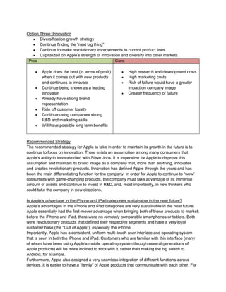 Option Three: Innovation
 Diversification growth strategy
 Continue finding the “next big thing”
 Continue to make revolutionary improvements to current product lines.
 Capitalized on Apple’s strength of innovation and diversify into other markets
Pros Cons
 Apple does the best (in terms of profit)
when it comes out with new products
and continues to innovate
 Continue being known as a leading
innovator
 Already have strong brand
representation
 Ride off customer loyalty
 Continue using companies strong
R&D and marketing skills
 Will have possible long term benefits
 High research and development costs
 High marketing costs
 Risk of failure would have a greater
impact on company image
 Greater frequency of failure
Recommended Strategy
The recommended strategy for Apple to take in order to maintain its growth in the future is to
continue to focus on innovation. There exists an assumption among many consumers that
Apple’s ability to innovate died with Steve Jobs. It is imperative for Apple to disprove this
assumption and maintain its brand image as a company that, more than anything, innovates
and creates revolutionary products. Innovation has defined Apple through the years and has
been the main differentiating function for the company. In order for Apple to continue to “wow”
consumers with game-changing products, the company must take advantage of its immense
amount of assets and continue to invest in R&D, and, most importantly, in new thinkers who
could take the company in new directions.
Is Apple’s advantage in the iPhone and iPad categories sustainable in the near future?
Apple’s advantages in the iPhone and iPad categories are very sustainable in the near future.
Apple essentially had the first-mover advantage when bringing both of these products to market;
before the iPhone and iPad, there were no remotely comparable smartphones or tablets. Both
were revolutionary products that defined their respective segments and have a very loyal
customer base (the “Cult of Apple”), especially the iPhone.
Importantly, Apple has a consistent, uniform multi-touch user interface and operating system
that is seen in both the iPhone and iPad. Customers who are familiar with this interface (many
of whom have been using Apple’s mobile operating system through several generations of
Apple products) will be more inclined to stick with it, rather than making the big switch to
Android, for example.
Furthermore, Apple also designed a very seamless integration of different functions across
devices. It is easier to have a “family” of Apple products that communicate with each other. For
 