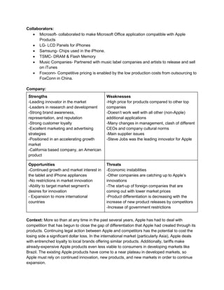 Collaborators:
 Microsoft- collaborated to make Microsoft Office application compatible with Apple
Products
 LG- LCD Panels for iPhones
 Samsung- Chips used in the iPhone.
 TSMC- DRAM & Flash Memory
 Music Companies- Partnered with music label companies and artists to release and sell
on iTunes
 Foxconn- Competitive pricing is enabled by the low production costs from outsourcing to
FoxConn in China.
Company:
Strengths
-Leading innovator in the market
-Leaders in research and development
-Strong brand awareness,
representation, and reputation
-Strong customer loyalty
-Excellent marketing and advertising
strategies
-Positioned in an accelerating growth
market
-California based company, an American
product
Weaknesses
-High price for products compared to other top
companies
-Doesn’t work well with all other (non-Apple)
additional applications
-Many changes in management, clash of different
CEOs and company cultural norms
-Main supplier issues
-Steve Jobs was the leading innovator for Apple
Opportunities
-Continued growth and market interest in
the tablet and iPhone appliances
-No restrictions in market innovation
-Ability to target market segment’s
desires for innovation
- Expansion to more international
countries
Threats
-Economic instabilities
-Other companies are catching up to Apple’s
innovations
-The start-up of foreign companies that are
coming out with lower market prices
-Product differentiation is decreasing with the
increase of new product releases by competitors
-Increase of government restrictions
Context: More so than at any time in the past several years, Apple has had to deal with
competition that has begun to close the gap of differentiation that Apple had created through its
products. Continuing legal action between Apple and competitors has the potential to cost the
losing side a significant dollar loss. In the international market (particularly Asia), Apple deals
with entrenched loyalty to local brands offering similar products. Additionally, tariffs make
already-expensive Apple products even less viable to consumers in developing markets like
Brazil. The existing Apple products have come to a near plateau in developed markets, so
Apple must rely on continued innovation, new products, and new markets in order to continue
expansion.
 