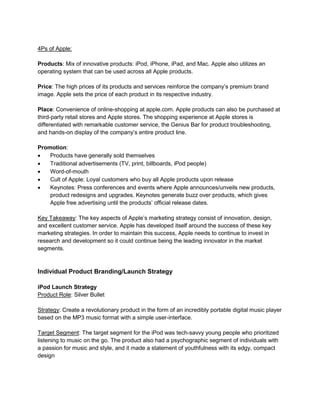 4Ps of Apple:
Products: Mix of innovative products: iPod, iPhone, iPad, and Mac. Apple also utilizes an
operating system that can be used across all Apple products.
Price: The high prices of its products and services reinforce the company’s premium brand
image. Apple sets the price of each product in its respective industry.
Place: Convenience of online-shopping at apple.com. Apple products can also be purchased at
third-party retail stores and Apple stores. The shopping experience at Apple stores is
differentiated with remarkable customer service, the Genius Bar for product troubleshooting,
and hands-on display of the company’s entire product line.
Promotion:
 Products have generally sold themselves
 Traditional advertisements (TV, print, billboards, iPod people)
 Word-of-mouth
 Cult of Apple: Loyal customers who buy all Apple products upon release
 Keynotes: Press conferences and events where Apple announces/unveils new products,
product redesigns and upgrades. Keynotes generate buzz over products, which gives
Apple free advertising until the products’ official release dates.
Key Takeaway: The key aspects of Apple’s marketing strategy consist of innovation, design,
and excellent customer service. Apple has developed itself around the success of these key
marketing strategies. In order to maintain this success, Apple needs to continue to invest in
research and development so it could continue being the leading innovator in the market
segments.
Individual Product Branding/Launch Strategy
iPod Launch Strategy
Product Role: Silver Bullet
Strategy: Create a revolutionary product in the form of an incredibly portable digital music player
based on the MP3 music format with a simple user-interface.
Target Segment: The target segment for the iPod was tech-savvy young people who prioritized
listening to music on the go. The product also had a psychographic segment of individuals with
a passion for music and style, and it made a statement of youthfulness with its edgy, compact
design
 